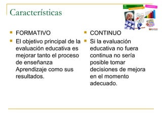 Características
   FORMATIVO                        CONTINUO
   El objetivo principal de la      Si la evaluación
    evaluación educativa es           educativa no fuera
    mejorar tanto el proceso          continua no sería
    de enseñanza                      posible tomar
    Aprendizaje como sus              decisiones de mejora
    resultados.                       en el momento
                                      adecuado.
 