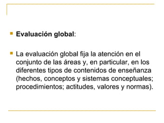    Evaluación global:

   La evaluación global fija la atención en el
    conjunto de las áreas y, en particular, en los
    diferentes tipos de contenidos de enseñanza
    (hechos, conceptos y sistemas conceptuales;
    procedimientos; actitudes, valores y normas).
 