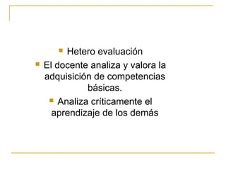  Hetero evaluación
   El docente analiza y valora la
    adquisición de competencias
              básicas.
      Analiza críticamente el

      aprendizaje de los demás
 