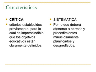 Características
   CRITICA                     SISTEMATICA
   criterios establecidos      Por lo que deberá
    previamente, para lo         atenerse a normas y
    cual es imprescindible       procedimientos
    que los objetivos            minuciosamente
    educativos estén             planificados y
    claramente definidos.        desarrollados.
 