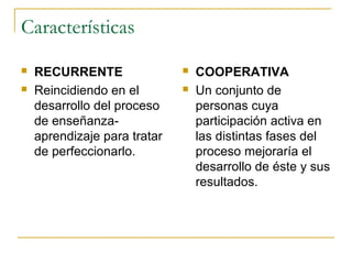 Características
   RECURRENTE                   COOPERATIVA
   Reincidiendo en el           Un conjunto de
    desarrollo del proceso        personas cuya
    de enseñanza-                 participación activa en
    aprendizaje para tratar       las distintas fases del
    de perfeccionarlo.            proceso mejoraría el
                                  desarrollo de éste y sus
                                  resultados.
 