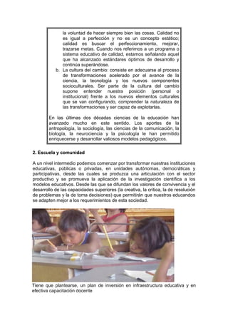 la voluntad de hacer siempre bien las cosas. Calidad no
es igual a perfección y no es un concepto estático;
calidad es buscar el perfeccionamiento, mejorar,
trazarse metas. Cuando nos referimos a un programa o
sistema educativo de calidad, estamos señalando aquel
que ha alcanzado estándares óptimos de desarrollo y
continúa superándose.
b. La cultura del cambio: consiste en adecuarse al proceso
de transformaciones acelerado por el avance de la
ciencia, la tecnología y los nuevos componentes
socioculturales. Ser parte de la cultura del cambio
supone entender nuestra posición (personal o
institucional) frente a los nuevos elementos culturales
que se van configurando, comprender la naturaleza de
las transformaciones y ser capaz de explotarlas.
En las últimas dos décadas ciencias de la educación han
avanzado mucho en este sentido. Los aportes de la
antropología, la sociología, las ciencias de la comunicación, la
biología, la neurociencia y la psicología le han permitido
enriquecerse y desarrollar valiosos modelos pedagógicos.
2. Escuela y comunidad
A un nivel intermedio podemos comenzar por transformar nuestras instituciones
educativas, públicas o privadas, en unidades autónomas, democráticas y
participativas, desde las cuales se produzca una articulación con el sector
productivo y se promueva la aplicación de la investigación científica a los
modelos educativos. Desde las que se difundan los valores de convivencia y el
desarrollo de las capacidades superiores (la creativa, la crítica, la de resolución
de problemas y la de toma decisiones) que permitirán que nuestros educandos
se adapten mejor a los requerimientos de esta sociedad.

Tiene que plantearse, un plan de inversión en infraestructura educativa y en
efectiva capacitación docente

 