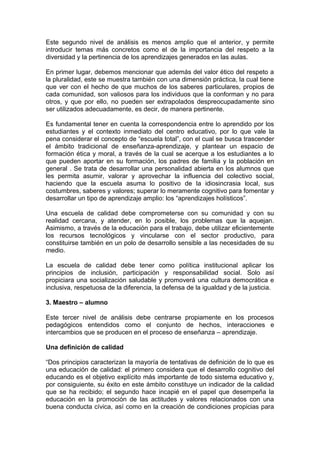 Este segundo nivel de análisis es menos amplio que el anterior, y permite
introducir temas más concretos como el de la importancia del respeto a la
diversidad y la pertinencia de los aprendizajes generados en las aulas.
En primer lugar, debemos mencionar que además del valor ético del respeto a
la pluralidad, este se muestra también con una dimensión práctica, la cual tiene
que ver con el hecho de que muchos de los saberes particulares, propios de
cada comunidad, son valiosos para los individuos que la conforman y no para
otros, y que por ello, no pueden ser extrapolados despreocupadamente sino
ser utilizados adecuadamente, es decir, de manera pertinente.
Es fundamental tener en cuenta la correspondencia entre lo aprendido por los
estudiantes y el contexto inmediato del centro educativo, por lo que vale la
pena considerar el concepto de “escuela total”, con el cual se busca trascender
el ámbito tradicional de enseñanza-aprendizaje, y plantear un espacio de
formación ética y moral, a través de la cual se acerque a los estudiantes a lo
que pueden aportar en su formación, los padres de familia y la población en
general . Se trata de desarrollar una personalidad abierta en los alumnos que
les permita asumir, valorar y aprovechar la influencia del colectivo social,
haciendo que la escuela asuma lo positivo de la idiosincrasia local, sus
costumbres, saberes y valores; superar lo meramente cognitivo para fomentar y
desarrollar un tipo de aprendizaje amplio: los “aprendizajes holísticos”.
Una escuela de calidad debe comprometerse con su comunidad y con su
realidad cercana, y atender, en lo posible, los problemas que la aquejan.
Asimismo, a través de la educación para el trabajo, debe utilizar eficientemente
los recursos tecnológicos y vincularse con el sector productivo, para
constituirse también en un polo de desarrollo sensible a las necesidades de su
medio.
La escuela de calidad debe tener como política institucional aplicar los
principios de inclusión, participación y responsabilidad social. Solo así
propiciara una socialización saludable y promoverá una cultura democrática e
inclusiva, respetuosa de la diferencia, la defensa de la igualdad y de la justicia.
3. Maestro – alumno
Este tercer nivel de análisis debe centrarse propiamente en los procesos
pedagógicos entendidos como el conjunto de hechos, interacciones e
intercambios que se producen en el proceso de enseñanza – aprendizaje.
Una definición de calidad
“Dos principios caracterizan la mayoría de tentativas de definición de lo que es
una educación de calidad: el primero considera que el desarrollo cognitivo del
educando es el objetivo explícito más importante de todo sistema educativo y,
por consiguiente, su éxito en este ámbito constituye un indicador de la calidad
que se ha recibido; el segundo hace incapié en el papel que desempeña la
educación en la promoción de las actitudes y valores relacionados con una
buena conducta cívica, así como en la creación de condiciones propicias para

 