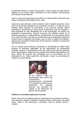 el desarrollo afectivo y creativo del educando. Como el logro de estos últimos
objetivos no se puede evaluar fácilmente, es difícil efectuar comparaciones
entre países a este respecto”.
Unesco. Informe de seguimiento de la EPT en el Mundo 2005. Educación para
todos, el imperativo de la calidad. París, 2004.
Hasta hace unas décadas, la labor docente y todo el aparato educativo, tenían
como eje al llamado paradigma a la enseñanza, es decir, a la idea de que el
profesor debía transmitir la información a sus alumnos, quienes debían
aprenderla y reproducirla sin mayor aporte. Actualmente, esto ha cambiado, y
este paradigma ha sido desplazado por el del aprendizaje, que desde una
perspectiva constructivista, propone reconocer las distintas aristas de la
dinámica educativa e ir elaborando los conocimientos en la interacción misma
de un salón de clase. Para esto es fundamental que se establezcan relaciones
maestro–alumno bastante horizontales y que se cree un espacio de diálogo y
apertura para fomentar la intervención de los alumnos y facilitar un proceso de
aprendizaje exitoso.
Así, un maestro que contribuya a desarrollar un aprendizaje de calidad, debe
propiciar el desarrollo sistemático de las capacidades de pensamiento
complejo, procurar la diversificación curricular, aplicar el principio de jerarquía
de los aprendizajes y trabajar con los esquemas de análisis metacognitivos. Es
decir, utilizar los recursos más apropiados que en concordancia con los
planteados en os niveles superiores, contribuyan a lograr un aprendizaje de
calidad en sus estudiantes.

En los sectores rurales los
impedimentos para valorar los
conocimientos
y
representaciones procedentes
de la perspectiva femenina son
alarmantes.
Es
imposible
alcanzar una educación de
calidad si las diferencias de
género son tan grandes.
Calidad en un sentido amplio pero concreto
Hemos visto cómo la calidad puede ser entendida de muy diversas maneras, y
cómo podemos, además, analizarla a distintos niveles, yendo desde una escala
macro, hasta lo más elemental y restringido, como la relación alumno maestro.

 