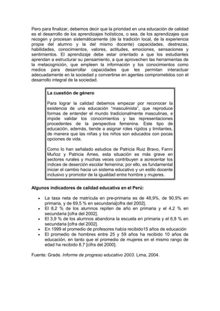 Pero para finalizar, debemos decir que la prioridad en una educación de calidad
es el desarrollo de los aprendizajes holísticos, o sea, de los aprendizajes que
recogen y procesan sistemáticamente (de la tradición local, de la experiencia
propia del alumno y la del mismo docente) capacidades, destrezas,
habilidades, conocimientos, valores, actitudes, emociones, sensaciones y
sentimientos. El aprendizaje debe estar orientado a que los estudiantes
aprendan a estructurar su pensamiento, a que aprovechen las herramientas de
la metacognición, que empleen la información y los conocimientos como
medios para desarrollar capacidades que les permitan interactuar
adecuadamente en la sociedad y convertirse en agentes comprometidos con el
desarrollo integral de la sociedad.
La cuestión de género
Para lograr la calidad debemos empezar por reconocer la
existencia de una educación “masculinista”, que reproduce
formas de entender el mundo tradicionalmente masculinas, e
impide validar los conocimientos y las representaciones
procedentes de la perspectiva femenina. Este tipo de
educación, además, tiende a asignar roles rígidos y limitantes,
de manera que las niñas y los niños son educados con pocas
opciones de vida.
Como lo han señalado estudios de Patricia Ruiz Bravo, Fanni
Muñoz y Patricia Ames, esta situación es más grave en
sectores rurales y muchas veces contribuyen a acrecentar los
índices de deserción escolar femenina; por ello, es fundamental
iniciar el cambio hacia un sistema educativo y un estilo docente
inclusivo y promotor de la igualdad entre hombre y mujeres.
Algunos indicadores de calidad educativa en el Perú:
•
•
•
•
•

La tasa neta de matrícula en pre-primaria es de 48,9%, de 90,9% en
primaria, y de 69,5 % en secundaria[cifra del 2002].
El 8,2 % de los alumnos repiten de año en primaria y el 4,2 % en
secundaria [cifra del 2002].
El 3,9 % de los alumnos abandona la escuela en primaria y el 6,8 % en
secundaria [cifra del 2002].
En 1999 el promedio de profesores había recibido15 años de educación
El promedio de hombres entre 25 y 59 años ha recibido 10 años de
educación, en tanto que el promedio de mujeres en el mismo rango de
edad ha recibido 8,7 [cifra del 2000].

Fuente: Grade. Informe de progreso educativo 2003. Lima, 2004.

 