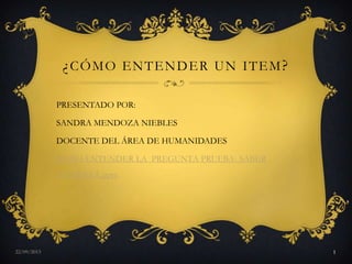 ¿CÓMO ENTENDER UN ITEM?
PRESENTADO POR:
SANDRA MENDOZA NIEBLES
DOCENTE DEL ÁREA DE HUMANIDADES
CÓMO ENTENDER LA PREGUNTA PRUEBA- SABER
AMARILLA.pptx
29/01/2015 1
 