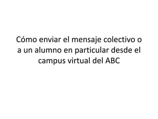 Cómo enviar el mensaje colectivo o
a un alumno en particular desde el
campus virtual del ABC
 