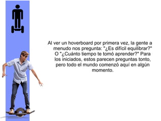 Al ver un hoverboard por primera vez, la gente a
menudo nos pregunta: "¿Es difícil equilibrar?"
O "¿Cuánto tiempo te tomó aprender?" Para
los iniciados, estos parecen preguntas tonto,
pero todo el mundo comenzó aquí en algún
momento.
 