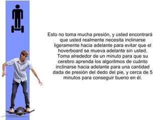Esto no toma mucha presión, y usted encontrará
que usted realmente necesita inclinarse
ligeramente hacia adelante para evitar que el
hoverboard se mueva adelante sin usted.
Toma alrededor de un minuto para que su
cerebro aprenda los algoritmos de cuánto
inclinarse hacia adelante para una cantidad
dada de presión del dedo del pie, y cerca de 5
minutos para conseguir bueno en él.
 