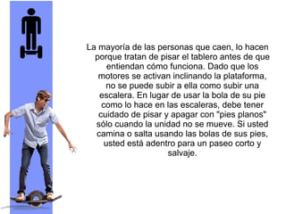 La mayoría de las personas que caen, lo hacen
porque tratan de pisar el tablero antes de que
entiendan cómo funciona. Dado que los
motores se activan inclinando la plataforma,
no se puede subir a ella como subir una
escalera. En lugar de usar la bola de su pie
como lo hace en las escaleras, debe tener
cuidado de pisar y apagar con "pies planos"
sólo cuando la unidad no se mueve. Si usted
camina o salta usando las bolas de sus pies,
usted está adentro para un paseo corto y
salvaje.
 