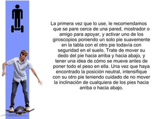 La primera vez que lo use, le recomendamos
que se pare cerca de una pared, mostrador o
amigo para apoyar, y activar uno de los
giroscopios poniendo un solo pie suavemente
en la tabla con el otro pie todavía con
seguridad en el suelo. Trate de mover su
dedo del pie hacia arriba y hacia abajo, y
tener una idea de cómo se mueve antes de
poner todo el peso en ella. Una vez que haya
encontrado la posición neutral, intensifique
con su otro pie teniendo cuidado de no mover
la inclinación de cualquiera de los pies hacia
arriba o hacia abajo.
 