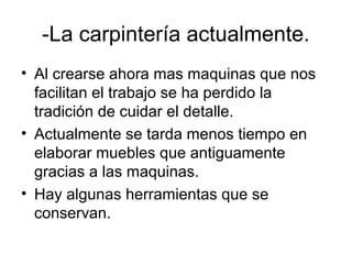 -La carpintería actualmente.
• Al crearse ahora mas maquinas que nos
facilitan el trabajo se ha perdido la
tradición de cuidar el detalle.
• Actualmente se tarda menos tiempo en
elaborar muebles que antiguamente
gracias a las maquinas.
• Hay algunas herramientas que se
conservan.
 