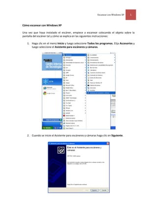 Cómo escanear con Windows XP<br />Una vez que haya instalado el escáner, empiece a escanear colocando el objeto sobre la pantalla del escáner tal y cómo se explica en las siguientes instrucciones:<br />Haga clic en el menú Inicio y luego seleccione Todos los programas. Elija Accesorios y luego seleccione el Asistente para escáneres y cámaras.<br />Cuando se inicie el Asistente para escáneres y cámaras haga clic en Siguiente.<br />3049905-635En la página de Elija las preferencias de digitalización y seleccione la opción de Tipo de imagen que más se adecue al objeto que va a escanear y luego haga clic en Siguiente. Si quiere ver la vista previa del objeto que está escaneando haga clic en Vista previa antes de seleccionar Siguiente<br />En la página de Nombre y destino de la imagen escriba un nombre para la imagen y seleccione el formato de texto con el que quiere guardarla así como la carpeta en la que quiere que se almacene la imagen que va a escanear. Pulse sobre Siguiente.<br />Se iniciará el escáner. En la zona de Digitalizando imagen hay una barra que le indica cómo va avanzando el escáner. Cuando el escáner esté realizado al 100%, pulse Siguiente.<br />3129915-635En la página de Otras opciones, seleccione qué le gustaría hacer con la imagen escaneada. Por defecto, aparece seleccionada la opción Nada, he terminado de trabajar con estas fotografías. Pulse Siguiente.<br />Cuando ya haya escaneado toda la imagen. Puede acceder a una vista previa de lo que ha escaneado con tan solo pulsar sobre el enlace (en este ejemplo, Mis imágenes) antes de cerrar el asistente. Si no está satisfecho con los resultados, haga clic en Anterior para ajustar la configuración y vuelta a escanear otra vez.<br />Haga clic en Finalizar para cerrar el asistente. El asistente le mostrará la vista previa de la imagen escaneada.<br />17583152620645-952575565<br />