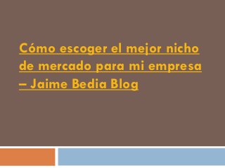 Cómo escoger el mejor nicho
de mercado para mi empresa
– Jaime Bedia Blog
 