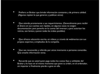 • Preﬁera un Broker que brinde información constante y de primera calidad.
(Algunos repiten lo que generan y publican otros)
• Que atienda prontamente a sus requerimientos. (Generalmente para recibir el
dinero en sus cuentas son rápidos, en algunos casos no exigen documentación;
para ponerlo en la cuenta del inversor y para autorizar los retiros, son lentos y
ponen todas las trabas posibles)
• Que ofrezca educación escrita, en vídeos y a través de webinarios con sus
propios expertos y empleados de la compañía.
• Que sea reconocido y referido por otros inversores o personas conocidas. Que
enseñe información veraz.
• Recuerde que es usted quien paga todos los costos ﬁjos y utilidades del Broker
y lo hace en el mismo momento que pone su orden, en el ordenador, sin
importar si ﬁnalmente pierde o gana en ella.
viernes 6 de septiembre de 13
 