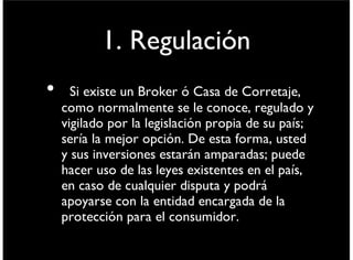 1. Regulación
• Si existe un Broker ó Casa de Corretaje,
como normalmente se le conoce, regulado y
vigilado por la legislación propia de su país;
sería la mejor opción. De esta forma, usted y
sus inversiones estarán amparadas; puede
hacer uso de las leyes existentes en el país,
en caso de cualquier disputa y podrá
apoyarse con la entidad encargada de la
protección para el consumidor.
viernes 6 de septiembre de 13
 