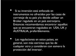 • Si su inversión está enfocada en
instrumentos no ofrecidos por las casas de
corretaje de su país y/o decide utilizar un
Broker regulado en un país extranjero.
Entonces recomendamos encontrar aquellos
que se encuentran regulados en USA, UK y
AUSTRALIA, preferiblemente.
• Las regulaciones en estos países, en general,
son más estrictas que las de cualquier otro y
consideran con esmero la protección del
inversor.
viernes 6 de septiembre de 13
 