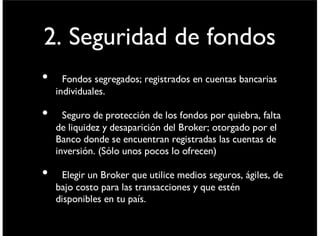 2. Seguridad de fondos
• Fondos segregados; registrados en cuentas bancarias
individuales.
• Seguro de protección de los fondos por quiebra, falta
de liquidez y desaparición del Broker; otorgado por el
Banco donde se encuentran registradas las cuentas de
inversión. (Sólo unos pocos lo ofrecen)
• Elegir un Broker que utilice medios seguros, ágiles, de
bajo costo para las transacciones y que estén
disponibles en tu país.
viernes 6 de septiembre de 13
 