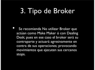 3.Tipo de Broker
• Se recomienda No utilizar Broker que
actúan como Market Maker ó con Dealing
Desk; pues en ese caso el broker será su
contraparte y actuará agresivamente en
contra de sus operaciones; provocando
movimientos que ejecuten sus cercanos
stops.
viernes 6 de septiembre de 13
 