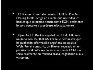 • Utilice un Broker y/o cuentas ECN, STP, o No
Dealing Desk.Tenga en cuenta que no todos los
broker que se promocionan como ECN, realmente
lo son; consulte y asesórese adecuadamente.
• Ejemplo: Un Broker regulado en USA, UK; será
multado con 250.000 USD si se le demuestra que
ha publicado información engañosa en su sitio
Web. Por el contrario, un Broker regulado en un
paraíso ﬁscal colocará en su sitio que es ECN, sin
serlo realmente en muchos casos, engañando a sus
visitantes.
viernes 6 de septiembre de 13
 