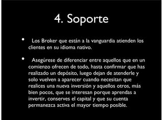 4. Soporte
• Los Broker que están a la vanguardia atienden los
clientes en su idioma nativo.
• Asegúrese de diferenciar entre aquellos que en un
comienzo ofrecen de todo, hasta conﬁrmar que has
realizado un depósito, luego dejan de atenderle y
solo vuelven a aparecer cuando necesitan que
realices una nueva inversión y aquellos otros, más
bien pocos, que se interesan porque aprendas a
invertir, conserves el capital y que su cuenta
permanezca activa el mayor tiempo posible.
viernes 6 de septiembre de 13
 