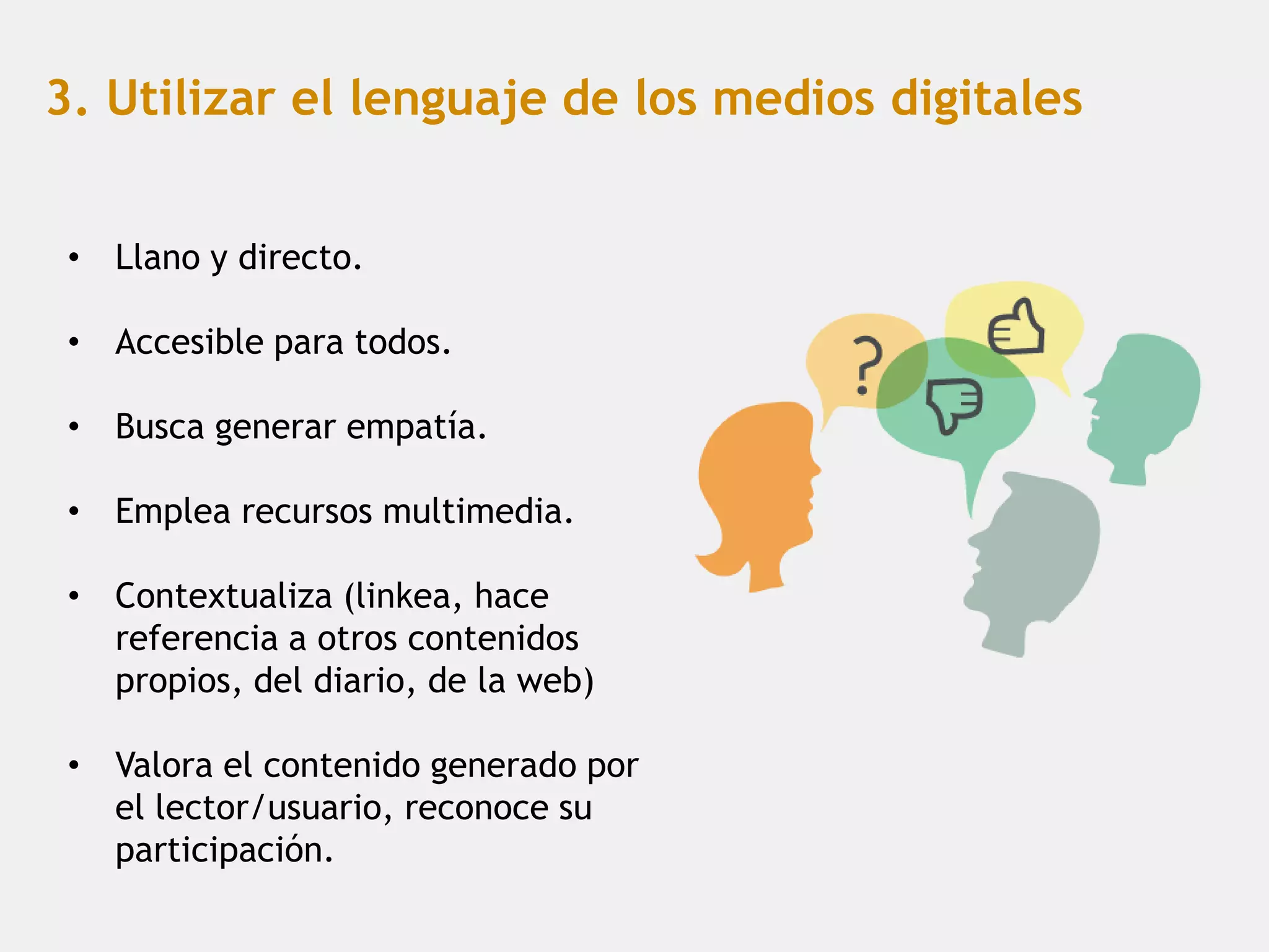 3. Utilizar el lenguaje de los medios digitales


 • Llano y directo.

 • Accesible para todos.

 • Busca generar empatía.

 • Emplea recursos multimedia.

 • Contextualiza (linkea, hace
   referencia a otros contenidos
   propios, del diario, de la web)

 • Valora el contenido generado por
   el lector/usuario, reconoce su
   participación.
 