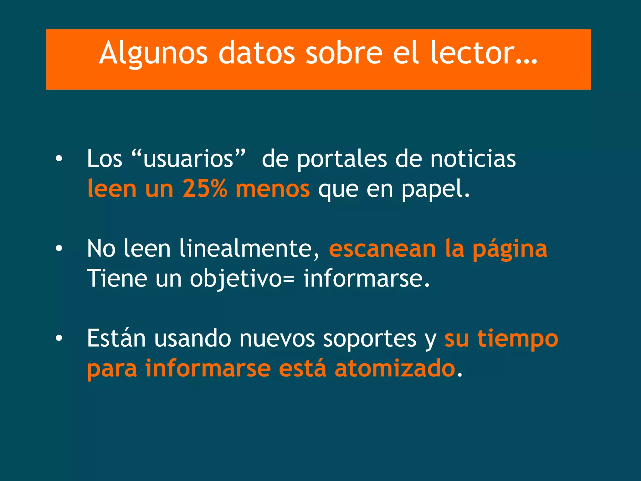 Algunos datos sobre el lector…


• Los “usuarios” de portales de noticias
  leen un 25% menos que en papel.

• No leen linealmente, escanean la página
  Tiene un objetivo= informarse.

• Están usando nuevos soportes y su tiempo
  para informarse está atomizado.
 