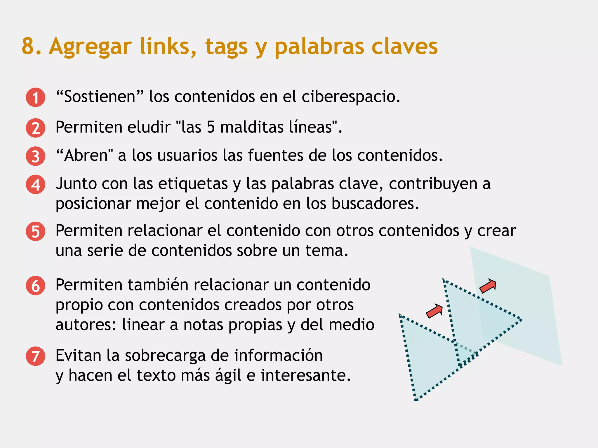 8. Agregar links, tags y palabras claves

1 “Sostienen” los contenidos en el ciberespacio.
2 Permiten eludir "las 5 malditas líneas".
3 “Abren" a los usuarios las fuentes de los contenidos.
4 Junto con las etiquetas y las palabras clave, contribuyen a
  posicionar mejor el contenido en los buscadores.
5 Permiten relacionar el contenido con otros contenidos y crear
  una serie de contenidos sobre un tema.

6 Permiten también relacionar un contenido
  propio con contenidos creados por otros
  autores: linear a notas propias y del medio
7   Evitan la sobrecarga de información
    y hacen el texto más ágil e interesante.
 