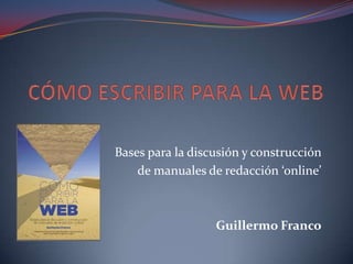 CÓMO ESCRIBIR PARA LA WEB  Bases para la discusión y construcción  de manuales de redacción ‘online’  Guillermo Franco 