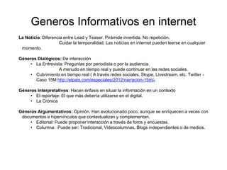 Generos Informativos en internet
La Noticia: Diferencia entre Lead y Teaser. Pirámide invertida. No repetición.
Cuidar la temporalidad. Las noticias en internet pueden leerse en cualquier
momento.
Géneros Dialógicos: De interacción
• La Entrevista: Preguntas por periodista o por la audiencia.
A menudo en tiempo real y puede continuar en las redes sociales.
• Cubrimiento en tiempo real ( A través redes sociales, Skype, Livestream, etc. Twitter -
Caso 15M http://elpais.com/especiales/2012/narracion-15m/-
Géneros Interpretativos: Hacen énfasis en situar la información en un contexto
• El reportaje: El que más debería utilizarse en el digital.
• La Crónica
Géneros Argumentativos: Opinión. Han evolucionado poco, aunque se enriquecen a veces con
documentos e hipervínculos que contextualizan y complementan.
• Editorial: Puede proponer interacción a través de foros y encuestas.
• Columna: Puede ser: Tradicional, Videocolumnas, Blogs independientes o de medios.
 