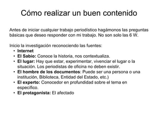 Cómo realizar un buen contenido
Antes de iniciar cualquier trabajo periodístico hagámonos las preguntas
básicas que deseo responder con mi trabajo. No son solo las 6 W.
Inicio la investigación reconociendo las fuentes:
• Internet
• El Sabio: Conoce la historia, nos contextualiza.
• El lugar: Hay que estar, experimentar, vivenciar el lugar o la
situación. Los periodistas de oficina no deben existir.
• El hombre de los documentos: Puede ser una persona o una
institución, Biblioteca, Entidad del Estado, etc.)
• El experto: Conocedor en profundidad sobre el tema en
específico.
• El protagonista: El afectado
 