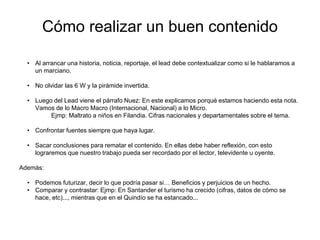 • Al arrancar una historia, noticia, reportaje, el lead debe contextualizar como si le hablaramos a
un marciano.
• No olvidar las 6 W y la pirámide invertida.
• Luego del Lead viene el párrafo Nuez: En este explicamos porqué estamos haciendo esta nota.
Vamos de lo Macro Macro (Internacional, Nacional) a lo Micro.
Ejmp: Maltrato a niños en Filandia. Cifras nacionales y departamentales sobre el tema.
• Confrontar fuentes siempre que haya lugar.
• Sacar conclusiones para rematar el contenido. En ellas debe haber reflexión, con esto
lograremos que nuestro trabajo pueda ser recordado por el lector, televidente u oyente.
Además:
• Podemos futurizar, decir lo que podría pasar si… Beneficios y perjuicios de un hecho.
• Comparar y contrastar: Ejmp: En Santander el turismo ha crecido (cifras, datos de cómo se
hace, etc)..., mientras que en el Quindío se ha estancado...
Cómo realizar un buen contenido
 