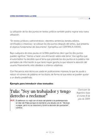Î 98 ∂
CAPÍTULO 4
CÓMO ESCRIBIR PARA LA WEB
Clarin.com de
Argentina titula
el martes 8 de
julio de 2009:
La utilización de los dos puntos en textos jurídicos también podría inspirar esta nueva
utilización.
“En textos jurídicos y administrativos –decretos, sentencias, bandos, edictos,
certiﬁcados o instancias– se colocan los dos puntos después del verbo... que presenta
el objetivo fundamental del documento”. Ejempliﬁca con CERTIFICA: XXXX.
Bajo cualquiera de estas pautas, en la Web podríamos decir que los dos puntos
pueden signiﬁcar:“Vamos a hacer una aﬁrmación sobre este tema”. Eso signiﬁca que
el autor/editor ha decidido que el tema que precede los dos puntos es la palabra más
portadora de información, la que tiene mayor gancho, la que retiene la atención del
usuario. Nuevamente, esto obedece a criterios subjetivos.
Con frecuencia, esta técnica es usada en publicaciones impresas, lo que les ayuda a
reducir el número de palabras en los títulos, de forma tal que estos se pueden ajustar
a un diseño predeﬁnido.
Ejemplo para introducir citas textuales:
 