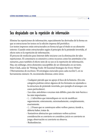 Î 118 ∂
CAPÍTULO 4
CÓMO ESCRIBIR PARA LA WEB
Elimine las repeticiones de información, especialmente las derivadas de la forma en
que se estructuran los textos en la edición impresa del periódico.
Los textos impresos están estructurados en forma tal que el título es un elemento
externo. Cuando están estructurados según el principio de la pirámide invertida, el
efecto neto es la repetición de información.
El proceso de reedición para Internet debe iniciarse con la eliminación de tales
repeticiones. El comentario es extensivo a otros recursos como los antetítulos y los
sumarios, pues también el efecto neto de su uso es la repetición de información.
Hay, sin embargo, otros elementos susceptibles de ser eliminados en un texto.
Peter Clark, autor de ‘Writing Tools: 50 Essential Strategies for Every Writer’
(‘Herramientas de escritura: 50 estrategias esenciales para cada escritor’), en su
herramienta número 34, recomienda eliminar, entre otros:
- Cualquier párrafo que no apoye el foco de la historia. (En esta
categoría podrían entrar algunos de los formatos no ajustados a
la estructura de pirámide invertida, por ejemplo el arranque con
casos particulares).
- Las citas, anécdotas o escenas más débiles, para dar más fuerza a
las más importantes.
- (…) Adverbios que intensiﬁquen en vez de modiﬁcar:
seguramente, enteramente, extremadamente, completamente,
exactamente.
- (…) Frases que se construyen sobre verbos: parece, tiende a,
debería haber, tratar de.
- Sustantivos abstractos que contienen verbos activos:
consideración se convierte en considera; juicio se convierte en
juzga; observación se convierte en observa.
- Redundancias.
Sea despiadado con la repetición de información
 