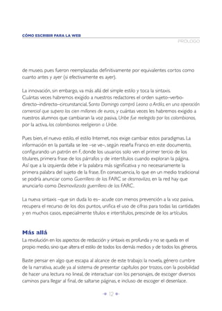 Î 12 ∂
de museo, pues fueron reemplazadas deﬁnitivamente por equivalentes cortos como
cuanto antes y ayer (si efectivamente es ayer).
La innovación, sin embargo, va más allá del simple estilo y toca la sintaxis.
Cuántas veces habremos exigido a nuestros redactores el orden sujeto–verbo-
directo–indirecto–circunstancial, Santo Domingo compró Leona a Ardila, en una operación
comercial que supera los cien millones de euros, y cuántas veces les habremos exigido a
nuestros alumnos que cambiaran la voz pasiva, Uribe fue reelegido por los colombianos,
por la activa, los colombianos reeligieron a Uribe.
Pues bien, el nuevo estilo, el estilo Internet, nos exige cambiar estos paradigmas. La
información en la pantalla se lee –se ve–, según reseña Franco en este documento,
conﬁgurando un patrón en F, donde los usuarios solo ven el primer tercio de los
titulares, primera frase de los párrafos y de intertítulos cuando exploran la página.
Así que a la izquierda debe ir la palabra más signiﬁcativa y no necesariamente la
primera palabra del sujeto de la frase. En consecuencia, lo que en un medio tradicional
se podría anunciar como Guerrillera de las FARC se desmoviliza, en la red hay que
anunciarlo como Desmovilizada guerrillera de las FARC.
La nueva sintaxis –que sin duda lo es– acude con menos prevención a la voz pasiva,
recupera el recurso de los dos puntos, uniﬁca el uso de cifras para todas las cantidades
y en muchos casos, especialmente títulos e intertítulos, prescinde de los artículos.
Más allá
La revolución en los aspectos de redacción y sintaxis es profunda y no se queda en el
propio medio, sino que altera el estilo de todos los demás medios y de todos los géneros.
Baste pensar en algo que escapa al alcance de este trabajo: la novela, género cumbre
de la narrativa, acude ya al sistema de presentar capítulos por trozos, con la posibilidad
de hacer una lectura no lineal, de interactuar con los personajes, de escoger diversos
caminos para llegar al ﬁnal, de saltarse páginas, e incluso de escoger el desenlace.
PRÓLOGO
CÓMO ESCRIBIR PARA LA WEB
 