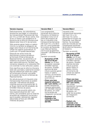 Î 139 ∂
CAPÍTULO 5
ROMPA LA UNIFORMIDAD
Versión impresa Versión Web 1 Versión Web 2
Deﬁnitivamente, los colombianos
tendremos que pagar un impuesto a
las transacciones ﬁnancieras del tres
por mil y un IVA del 16 por ciento. Eso
ya es un hecho y así quedará en la
ponencia de la reforma tributaria que
deberá estar lista el ﬁn de semana.
Sólo quienes ganan hasta un salario
mínimo no tendrán la obligación de
pagar este tributo en el momento de
utilizar los cajeros automáticos. El
cuatro por mil quedó descartado.
Después de varias horas de
discusiones a puerta cerrada en
la Comisión III de la Cámara de
Representantes, los ponentes y el
Gobierno se pusieron de acuerdo
ayer sobre este asunto. También hay
consenso respecto a no colocarles IVA
a la vivienda ni a los vehículos usados.
Esto signiﬁca que la reforma tributaria
está casi cocinada y solamente existen
algunas diferencias sobre las cuales
se comenzará a buscar una salida
en la sesión de hoy en la Cámara de
Representantes.
Se calcula que por el impuesto a las
transacciones ﬁnancieras se podrán
recaudar 1,65 billones de pesos,
mientras que por el aumento del 15
al 16 por ciento del IVA alrededor de
519.000 millones de pesos.
También hubo acuerdo sobre una
tasa especial aduanera del 1 por
ciento, por considerar que no viola los
acuerdos de integración comercial y
que le pueden representar ingresos
adicionales al ﬁsco por 235.000
millones de pesos.
Los congresistas
ponentes de la reforma
tributaria y el Gobierno
acordaron incluir en el
texto del proyecto de
ley un impuesto a las
transacciones bancarias
del 3 por mil, y no del 4
por mil, como pretendía
el ministro de Hacienda,
Juan Manuel Santos,
con lo que se garantiza
recaudar 1,65 billones de
pesos.
También se acordó:
- Aumentar el IVA
del 15 al 16 por
ciento, con lo que
se aspiran recaudar
519.000 millones
de pesos. Quedan
exentos de este
tributo quienes ganan
hasta un salario
mínimo, al momento
de utilizar los cajeros
automáticos.
- Crear una tasa
especial aduanera
del 1 por ciento, que
puede representar
ingresos adicionales
por 235.000 millones
de pesos, sin violar
los acuerdos de
integración comercial.
- Exonerar a la
vivienda y los
vehículos usados
del IVA.
mpuesto a las
transacciones bancarias
del 3 por mil, y no
del 4 por mil, como
pretendía el ministro de
Hacienda, Juan Manuel
Santos, fue acordado
para ser incluido por los
congresistas ponentes
de la reforma tributaria y
el Gobierno.
También se acordó:
- Aumentar el IVA
del 15 al 16 por
ciento, con lo que
se aspiran recaudar
519.000 millones
de pesos. Quedan
exentos de este
tributo quienes
ganan hasta un
salario mínimo,
al momento de
utilizar los cajeros
automáticos.
- Crear una tasa
especial aduanera
del 1 por ciento,
que puede
representar ingresos
adicionales por
235.000 millones
de pesos, sin
violar los acuerdos
de integración
comercial.
- Excluir a la
vivienda y los
vehículos usados
del cobro del IVA.
 