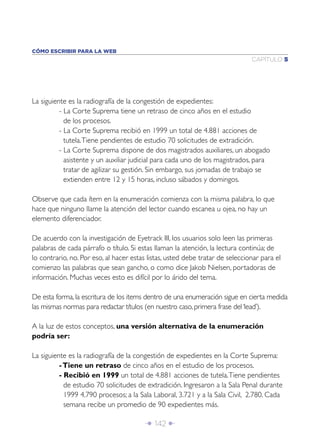 Î 142 ∂
CAPÍTULO 5
CÓMO ESCRIBIR PARA LA WEB
La siguiente es la radiografía de la congestión de expedientes:
- La Corte Suprema tiene un retraso de cinco años en el estudio
de los procesos.
- La Corte Suprema recibió en 1999 un total de 4.881 acciones de
tutela.Tiene pendientes de estudio 70 solicitudes de extradición.
- La Corte Suprema dispone de dos magistrados auxiliares, un abogado
asistente y un auxiliar judicial para cada uno de los magistrados, para
tratar de agilizar su gestión. Sin embargo, sus jornadas de trabajo se
extienden entre 12 y 15 horas, incluso sábados y domingos.
Observe que cada ítem en la enumeración comienza con la misma palabra, lo que
hace que ninguno llame la atención del lector cuando escanea u ojea, no hay un
elemento diferenciador.
De acuerdo con la investigación de Eyetrack III, los usuarios solo leen las primeras
palabras de cada párrafo o título. Si estas llaman la atención, la lectura continúa; de
lo contrario, no. Por eso, al hacer estas listas, usted debe tratar de seleccionar para el
comienzo las palabras que sean gancho, o como dice Jakob Nielsen, portadoras de
información. Muchas veces esto es difícil por lo árido del tema.
De esta forma, la escritura de los items dentro de una enumeración sigue en cierta medida
las mismas normas para redactar títulos (en nuestro caso, primera frase del‘lead’).
A la luz de estos conceptos, una versión alternativa de la enumeración
podría ser:
La siguiente es la radiografía de la congestión de expedientes en la Corte Suprema:
-Tiene un retraso de cinco años en el estudio de los procesos.
- Recibió en 1999 un total de 4.881 acciones de tutela.Tiene pendientes
de estudio 70 solicitudes de extradición. Ingresaron a la Sala Penal durante
1999 4.790 procesos; a la Sala Laboral, 3.721 y a la Sala Civil, 2.780. Cada
semana recibe un promedio de 90 expedientes más.
 