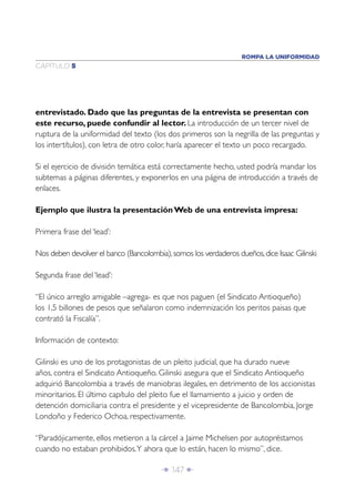 Î 147 ∂
CAPÍTULO 5
ROMPA LA UNIFORMIDAD
entrevistado. Dado que las preguntas de la entrevista se presentan con
este recurso, puede confundir al lector. La introducción de un tercer nivel de
ruptura de la uniformidad del texto (los dos primeros son la negrilla de las preguntas y
los intertítulos), con letra de otro color, haría aparecer el texto un poco recargado.
Si el ejercicio de división temática está correctamente hecho, usted podría mandar los
subtemas a páginas diferentes, y exponerlos en una página de introducción a través de
enlaces.
Ejemplo que ilustra la presentación Web de una entrevista impresa:
Primera frase del ‘lead’:
Nos deben devolver el banco (Bancolombia),somos los verdaderos dueños,dice Isaac Gilinski
Segunda frase del ‘lead’:
“El único arreglo amigable –agrega- es que nos paguen (el Sindicato Antioqueño)
los 1,5 billones de pesos que señalaron como indemnización los peritos paisas que
contrató la Fiscalía”.
Información de contexto:
Gilinski es uno de los protagonistas de un pleito judicial, que ha durado nueve
años, contra el Sindicato Antioqueño. Gilinski asegura que el Sindicato Antioqueño
adquirió Bancolombia a través de maniobras ilegales, en detrimento de los accionistas
minoritarios. El último capítulo del pleito fue el llamamiento a juicio y orden de
detención domiciliaria contra el presidente y el vicepresidente de Bancolombia, Jorge
Londoño y Federico Ochoa, respectivamente.
“Paradójicamente, ellos metieron a la cárcel a Jaime Michelsen por autopréstamos
cuando no estaban prohibidos.Y ahora que lo están, hacen lo mismo”, dice.
 