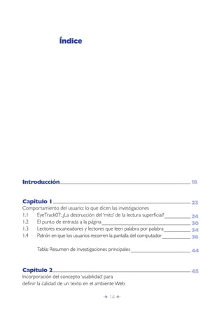 Î 14 ∂
Introducción.......................................................................................................................................................................................................................................................................................
Capítulo 1......................................................................................................................................................................................................................................................................................................
Comportamiento del usuario: lo que dicen las investigaciones
1.1 EyeTrack07: ¿La destrucción del ‘mito’ de la lectura superﬁcial?........................................................
1.2 El punto de entrada a la página..............................................................................................................................................................................................
1.3 Lectores escaneadores y lectores que leen palabra por palabra.........................................................
1.4 Patrón en que los usuarios recorren la pantalla del computador.............................................................
Tabla: Resumen de investigaciones principales................................................................................................................................
Capítulo 2......................................................................................................................................................................................................................................................................................................
Incorporación del concepto ‘usabilidad’ para
deﬁnir la calidad de un texto en el ambiente Web
Índice
18
23
24
30
34
36
44
45
 