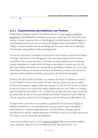 Î 159 ∂
CAPÍTULO 6
6.2.1 Experimentos periodísticos con Twitter
El periodista y bloguero español Felix Bahon dice en su blog Cuarto y mitad de
periodismo (http://felixbahon.wordpress.com/) que “puede que aún sea pronto para
analizar y evaluar impactos, pero el ‘nanoblogging’, también llamado ‘microblogging’, es
una interesante aportación que las nuevas tecnologías hacen al periodismo”. Pero si
Twitter y las otras plataformas de microblogs solo se usaran como en los ejemplos
mencionados, estas palabras serían una exageración.
Por fortuna, reproducir contenidos no hace parte de las ‘mejores prácticas de medios
enTwitter’. De hecho, el ‘microblogging’ es tan nuevo, que todavía nadie se atreve
a pontiﬁcar sobre lo que está bien o mal hecho en estas plataformas. Sin embargo,
resultan saludables los experimentos de algunos periodistas y medios que van más
allá y que intentan aprovechar las características deTwitter y similares, con usos como
transmisión en línea y en directo de eventos, conferencias o sucesos, intercambio de
opiniones entre asistentes a eventos y discusiones de hechos de actualidad.
El diario Hoy, de Ecuador, ha tratado, a su manera, de romper el molde en cuanto al
uso deTwitter.Al menos así lo señala Christian Espinosa, asesor de nuevos medios,
profesor de periodismo digital y líder del proyecto:“Lo que hicimos fue dar la vuelta a
lo que se ha visto en la mayoría de medios digitales que aún usanTwitter a la ‘antigua’
bajo el modelo del periodismo 1.0… Es decir, que en lugar de hacer ‘copy’ y ‘paste’ de
los contenidos de última hora para difundirse enTwitter mediante el típico ‘feed’ de
noticias urgentes, probamos el microblogging como herramienta de Periodismo 2.0”.
El experimento partió de una consultoría y capacitación de Cobertura Digital (la
empresa de Espinosa– a los periodistas de Hoy, para usar la mayor cantidad de
herramientas en la edición digital del diario –no soloTwitter–. Buscaba que los
periodistas de la edición impresa generaran contenido propio y en tiempo real a partir
de fuentes, y no de contenidos ya publicados.
Como lo narra Espinosa en su sitio Cobertura Digital (http://www.coberturadigital.
com/), la sección deportiva fue el conejillo de Indias del experimento.“Los
TEXTOS EN OTROS FORMATOS Y PLATAFORMAS
 