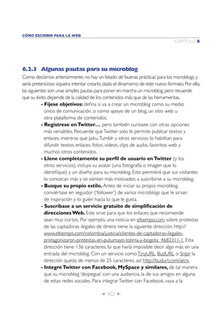 Î 162 ∂
CAPÍTULO 6
CÓMO ESCRIBIR PARA LA WEB
6.2.3 Algunas pautas para su microblog
Como decíamos anteriormente,no hay un listado de‘buenas prácticas’para los microblogs,y
sería pretencioso siquiera intentar crearlo,dado el dinamismo de este nuevo formato.Por ello,
las siguientes son unas simples pautas para poner en marcha un microblog,pero recuerde
que su éxito depende de la calidad de los contenidos más que de las herramientas.
- Fíjese objetivos: deﬁna si va a crear un microblog como su medio
único de comunicación, o como apoyo de un blog, un sitio web u
otra plataforma de contenidos.
- Regístrese enTwitter… pero también curiosee con otras opciones
más versátiles. Recuerde queTwitter solo le permite publicar textos y
enlaces, mientras que Jaiku,Tumblr y otros servicios lo habilitan para
difundir textos, enlaces, fotos, videos, clips de audio, favoritos web y
muchos otros contenidos.
- Llene completamente su perﬁl de usuario enTwitter (y los
otros servicios), incluya su avatar (una fotografía o imagen que lo
identiﬁque) y un diseño para su microblog. Esto permitirá que sus visitantes
lo conozcan más y se sientan más motivados a suscribirse a su microblog.
- Busque su propio estilo. Antes de iniciar su propio microblog,
conviértase en seguidor (‘follower’) de varios microblogs que le sirvan
de inspiración y lo guíen hacia lo que le gusta.
- Suscríbase a un servicio gratuito de simpliﬁcación de
direcciones Web. Este sirve para que los enlaces que recomiende
sean muy cortos. Por ejemplo, una noticia en eltiempo.com sobre protestas
de las captadoras ilegales de dinero tiene la siguiente dirección: http://
www.eltiempo.com/colombia/justicia/clientes-de-captadoras-ilegales-
protagonizaron-protestas-en-putumayo-tolima-y-bogota_4682311-1. Esta
dirección tiene 136 caracteres, lo que haría imposible decir algo más en una
entrada del microblog. Con un servicio comoTinyURL, BudURL o Snipr la
dirección queda de menos de 25 caracteres, así: http://budurl.com/akrx.
- IntegreTwitter con Facebook, MySpace y similares, de tal manera
que su microblog ‘despegue’ con una audiencia, la de sus amigos en alguna
de estas redes sociales. Para integrarTwitter con Facebook, vaya a la
 
