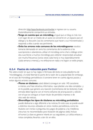 Î 163 ∂
CAPÍTULO 6
dirección http://apps.facebook.com/twitter e ingrese con su usuario.
Automáticamente compartirá sus entradas.
-Tenga en cuenta que un microblog, al igual que un blog, es más rico
si en lugar de ser un medio de un autor, se convierte en un espacio para el
diálogo y la discusión. Lea los comentarios que hacen a sus ‘microentradas’ y
responda a ellos cuando sea pertinente.
- Evite los errores más comunes de los microblogueros novatos:
tomarse demasiado en serio los comentarios de la audiencia o las
suscripciones o abandonos, utilizar el microblog como chat o diálogo entre
dos, suscribirse a muchos microblogs para obtener reciprocidad, actualizar
con mucha frecuencia (varias veces cada hora) o muy esporádicamente
(cada semana o menos), y no enfocarse en nada o no lograr un estilo propio.
6.2.4 Pautas de redacción para Twitter
No sobra insistir en que no hay reglas ni fórmulas del éxito en esta plataforma de
‘microblogging’, y la total libertad es parte de la razón de su popularidad. Sin embargo,
en el caso de microblogs periodísticos sí conviene tener en cuenta algunas pautas y
evitar algunos errores comunes:
- Piense en titulares: usted deberá conseguir, en solo 140 caracteres
o menos, una frase atractiva, informativa –que plantee una idea completa– y
en lo posible, que genere una reacción (comentarios de los lectores). Cada
entrada debe lograrse con el mismo esfuerzo de jerarquización y edición
con el que se consigue un buen titular de periódico impreso o de
sitio web de noticias.
- Diversiﬁque los tipos de titulares: su microblog periodístico
puede dedicarse a algo diferente a las noticias. En este caso se puede acudir
a distintos recursos utilizados en otros medios periodísticos, como los
titulares con ironías o preguntas, los juegos de palabras y las metáforas
(recursos no recomendados para titulación de páginas web). Incluso
el humor. La clave es generar interés en sus seguidores y, si utiliza enlaces a
notas completas, llevarlos a dar clic en ellos.
TEXTOS EN OTROS FORMATOS Y PLATAFORMAS
 