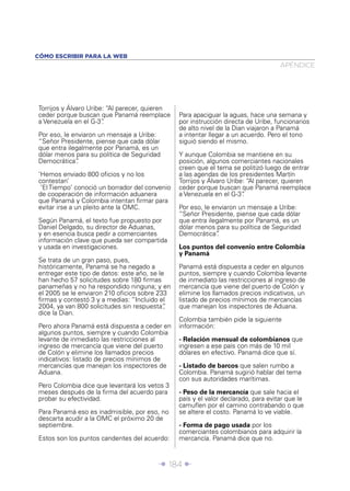 Î 184 ∂
Torrijos y Álvaro Uribe: “Al parecer, quieren
ceder porque buscan que Panamá reemplace
a Venezuela en el G-3”.
Por eso, le enviaron un mensaje a Uribe:
“Señor Presidente, piense que cada dólar
que entra ilegalmente por Panamá, es un
dólar menos para su política de Seguridad
Democrática”.
‘Hemos enviado 800 oﬁcios y no los
contestan’
‘El Tiempo’ conoció un borrador del convenio
de cooperación de información aduanera
que Panamá y Colombia intentan ﬁrmar para
evitar irse a un pleito ante la OMC.
Según Panamá, el texto fue propuesto por
Daniel Delgado, su director de Aduanas,
y en esencia busca pedir a comerciantes
información clave que pueda ser compartida
y usada en investigaciones.
Se trata de un gran paso, pues,
históricamente, Panamá se ha negado a
entregar este tipo de datos: este año, se le
han hecho 57 solicitudes sobre 180 ﬁrmas
panameñas y no ha respondido ninguna; y en
el 2005 se le enviaron 210 oﬁcios sobre 233
ﬁrmas y contestó 3 y a medias: “Incluido el
2004, ya van 800 solicitudes sin respuesta”,
dice la Dian.
Pero ahora Panamá está dispuesta a ceder en
algunos puntos, siempre y cuando Colombia
levante de inmediato las restricciones al
ingreso de mercancía que viene del puerto
de Colón y elimine los llamados precios
indicativos: listado de precios mínimos de
mercancías que manejan los inspectores de
Aduana.
Pero Colombia dice que levantará los vetos 3
meses después de la ﬁrma del acuerdo para
probar su efectividad.
Para Panamá eso es inadmisible, por eso, no
descarta acudir a la OMC el próximo 20 de
septiembre.
Estos son los puntos candentes del acuerdo:
Para apaciguar la aguas, hace una semana y
por instrucción directa de Uribe, funcionarios
de alto nivel de la Dian viajaron a Panamá
a intentar llegar a un acuerdo. Pero el tono
siguió siendo el mismo.
Y aunque Colombia se mantiene en su
posición, algunos comerciantes nacionales
creen que el tema se politizó luego de entrar
a las agendas de los presidentes Martín
Torrijos y Álvaro Uribe: “Al parecer, quieren
ceder porque buscan que Panamá reemplace
a Venezuela en el G-3”.
Por eso, le enviaron un mensaje a Uribe:
“Señor Presidente, piense que cada dólar
que entra ilegalmente por Panamá, es un
dólar menos para su política de Seguridad
Democrática”.
Los puntos del convenio entre Colombia
y Panamá
Panamá está dispuesta a ceder en algunos
puntos, siempre y cuando Colombia levante
de inmediato las restricciones al ingreso de
mercancía que viene del puerto de Colón y
elimine los llamados precios indicativos, un
listado de precios mínimos de mercancías
que manejan los inspectores de Aduana.
Colombia también pide la siguiente
información:
- Relación mensual de colombianos que
ingresen a ese país con más de 10 mil
dólares en efectivo. Panamá dice que sí.
- Listado de barcos que salen rumbo a
Colombia. Panamá sugirió hablar del tema
con sus autoridades marítimas.
- Peso de la mercancía que sale hacia el
país y el valor declarado, para evitar que le
camuﬂen por el camino contrabando o que
se altere el costo. Panamá lo ve viable.
- Forma de pago usada por los
comerciantes colombianos para adquirir la
mercancía. Panamá dice que no.
APÉNDICE
CÓMO ESCRIBIR PARA LA WEB
 