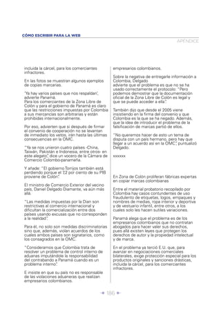 Î 186 ∂
incluida la cárcel, para los comerciantes
infractores.
En las fotos se muestran algunos ejemplos
de copias marcarias.
‘Ya hay varios países que nos respaldan’,
advierte Panamá.
Para los comerciantes de la Zona Libre de
Colón y para el gobierno de Panamá es claro
que las restricciones impuestas por Colombia
a sus mercancías son arbitrarias y están
prohibidas internacionalmente.
Por eso, advierten que si después de ﬁrmar
el convenio de cooperación no se levantan
de inmediato los vetos, irán hasta las últimas
consecuencias en la OMC.
“Ya se nos unieron cuatro países -China,
Taiwán, Pakistán e Indonesia, entre otros- en
este alegato”, dice un vocero de la Cámara de
Comercio Colombo-panameña.
Y añade: “El gobierno Torrijos también está
perdiendo porque el 7,2 por ciento de su PIB
proviene de Colón”.
El ministro de Comercio Exterior del vecino
país, Daniel Delgado Diamante, va aún más
allá.
“Las medidas impuestas por la Dian son
restrictivas al comercio internacional y
diﬁcultan la comercialización entre dos
países usando excusas que no corresponden
a la realidad”.
Para él, no solo son medidas discriminatorias
sino que, además, violan acuerdos de los
cuales ambos países son signatarios, como
los consagrados en la OMC.
“Consideramos que Colombia trata de
resolver un problema de control interno de
aduanas imputándole la responsabilidad
del contrabando a Panamá cuando es un
problema interno”.
E insiste en que su país no es responsable
de las violaciones aduaneras que realizan
empresarios colombianos.
empresarios colombianos.
Sobre la negativa de entregarle información a
Colombia, Delgado
advierte que el problema es que no se ha
usado correctamente el protocolo: “Pero
podemos demostrar que la documentación
oﬁcial de la Zona Libre de Colón es legal y
que se puede acceder a ella”.
También dijo que desde el 2005 viene
insistiendo en la ﬁrma del convenio y que
Colombia es la que se ha negado. Además,
que la idea de introducir el problema de la
falsiﬁcación de marcas partió de ellos.
“No queremos hacer de esto un tema de
disputa con un país hermano, pero hay que
llegar a un acuerdo así en la OMC”, puntualizó
Delgado.
xxxxxx
En Zona de Colón proliferan fábricas expertas
en copiar marcas colombianas
Entre el material probatorio recopilado por
Colombia hay casos contundentes de uso
fraudulento de etiquetas, logos, empaques y
nombres de medias, ropa interior y deportiva
y de vestuario infantil, entre otros, a los
cuales solo les hacen sutiles variaciones.
Panamá alega que el problema es de los
empresarios colombianos que no contratan
abogados para hacer valer sus derechos,
pues allá existen leyes que protegen los
derechos de autor y la propiedad intelectual
y de marca.
En el problema ya terció E.U. que, para
avanzar en negociaciones comerciales
bilaterales, exige protección especial para los
productos originales y sanciones drásticas,
incluida la cárcel, para los comerciantes
infractores.
APÉNDICE
CÓMO ESCRIBIR PARA LA WEB
 