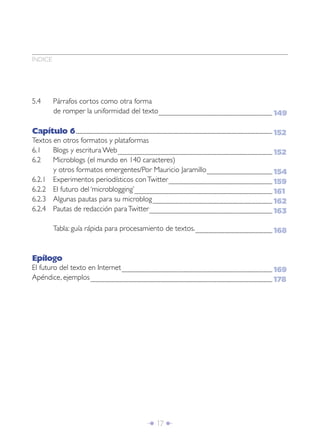 Î 17 ∂
ÍNDICE
5.4 Párrafos cortos como otra forma
de romper la uniformidad del texto..........................................................................................................................................................................
Capítulo 6......................................................................................................................................................................................................................................................................................................
Textos en otros formatos y plataformas
6.1 Blogs y escritura Web.......................................................................................................................................................................................................................................
6.2 Microblogs (el mundo en 140 caracteres)
y otros formatos emergentes/Por Mauricio Jaramillo..................................................................................................
6.2.1 Experimentos periodísticos conTwitter...........................................................................................................................................................
6.2.2 El futuro del ‘microblogging’..............................................................................................................................................................................................................
6.2.3 Algunas pautas para su microblog...................................................................................................................................................................................
6.2.4 Pautas de redacción paraTwitter........................................................................................................................................................................................
Tabla: guía rápida para procesamiento de textos....................................................................................................................
Epílogo
El futuro del texto en Internet.................................................................................................................................................................................................................................
Apéndice, ejemplos................................................................................................................................................................................................................................................................................
149
152
152
154
159
161
162
163
168
169
178
 