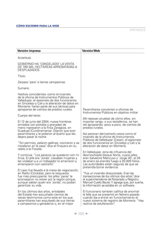 Î 188 ∂
Versión impresa Versión Web
Antetítulo
GOBIERNO HA ‘C0NGELADO’ LA VENTA
DE 780 MIL HECTÁREAS ARREBATADAS A
DESPLAZADOS
Título
Zarpazo ‘para’ a tierras campesinas
Sumario
Hechos coincidentes -como el incendio
de la oﬁcina de Instrumentos Públicos de
Valledupar, el asesinato de dos funcionarios
en Sincelejo y Cali y la alteración de datos en
Montería- harían parte de sus tácticas para
apropiarse de cientos de predios rurales.
Cuerpo del texto
El 12 de junio del 2004, nueve hombres
armados con pistolas y granadas de
mano ingresaron a la ﬁnca Zaragoza, en
Guaduas (Cundinamarca). Dijeron que eran
paramilitares y le pidieron al dueño que les
dejara pasar la noche.
“Sin permiso, pelaron gallinas, cocinaron y se
instalaron en la casa”, dice el ﬁnquero en su
relato a la Fiscalía.
Y continúa: “Los paracos se quedaron con mi
ﬁnca. El jefe era ‘Jonás’. Llevaban mujeres y
las violaban y a un trabajador lo amarraron y
amenazaron con castrarlo”.
El caso fue llevado a la mesa de negociación,
en Ralito (Córdoba), pero la respuesta
fue más preocupante: los jefes ‘paras’ le
aconsejaron no volver por la región porque,
aunque sabían quién era ‘Jonás’, no podían
garantizar su vida.
En los últimos dos años, entidades
del Estado han escuchado cientos de
veces testimonios como este en los que
paramilitares han expulsado de sus tierras
a campesinos y ganaderos o, en el mejor
Paramilitares convierten a oﬁcinas de
Instrumentos Públicos en objetivo militar
Allí reposan pruebas de cómo ellos, sin
importar rango, o sus testaferros, se han
ido apropiando, poco a poco, de cientos de
predios rurales.
Así parecen demostrarlo casos como el
incendio de la oﬁcina de Instrumentos
Públicos de Valledupar (Cesar), el asesinato
de dos funcionarios en Sincelejo y Cali y la
alteración de datos en Montería.
En Valledupar, zona de inﬂuencia del
desmovilizado bloque Norte, cuyos jefes
eran Salvatore Mancuso y ‘Jorge 40’, el 29
de enero se prendió fuego a 20.000 folios.
Las autoridades están seguras de que se
pretendía borrar evidencia.
“Fue un incendio direccionado. Eran las
transacciones de los últimos dos años”, dice
el superintendente de Notariado y Registro,
Manuel Cuello Baute.Y agrega que, por suerte,
la información ya estaba en un software.
El funcionario también caliﬁca de anormal
la falla que se presentó en febrero pasado
cuando iba a entrar en funcionamiento el
nuevo sistema de registro de Montería: “Hay
rastros de adulteración”.
APÉNDICE
CÓMO ESCRIBIR PARA LA WEB
 