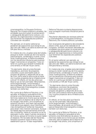Î 198 ∂
cinematográﬁco, la Orquesta Sinfónica
Nacional, los museos públicos y privados, las
entidades que promueven la conservación
y salvaguarda del patrimonio cultural, y en
general, las organizaciones e instituciones
que fomentan los espectáculos públicos
culturales (ver recuadro).
Por ejemplo, en el sector editorial se
perderían las exenciones que otorga la Ley
del Libro (de 1993) y se caería la exención del
IVA para libros y revistas.
En materia de cine, el golpe sería demoledor,
porque la recién nacida Ley de Cine estaría,
prácticamente, condenada a muerte. Entre
otras modiﬁcaciones, la Reforma acabaría
con los beneﬁcios tributarios para quienes
hagan inversiones en proyectos. Y eso sin
tener en cuenta que también la boleta de
cine tendría un IVA del 10 por ciento.
“Es alarmante -dice el jurista Gonzalo
Castellanos, promotor de proyectos
culturales y quien acompañó todo el
proceso de gestión y desarrollo de la Ley
de Cine- cómo está la reforma da al traste
con muchos proyectos de la infraestructura
cultural”. En efecto, en los dos años que
lleva la Ley se han premiado 158 proyectos,
entre largometrajes, cortometrajes y
documentales, de acuerdo con el Fondo
para el Desarrollo Cinematográﬁco (creado
también con dicha ley).
Por cuenta de la Reforma Tributaria, si se
aprueba, el Gobierno recaudaría el año
entrante unos 52,6 billones de pesos. En
términos reales es lo mismo que se recibiría
este año, pero el objetivo de la reforma no
es recoger más dinero, sino simpliﬁcar el
estatuto tributario, que haya más equidad
(más gente que pague) y que Colombia sea
más competitiva en tarifas de impuestos
para atraer más inversión extranjera. Aunque
ha habido algunos acercamientos entre los
dos ministerios, hasta el momento no se ha
avanzado mucho, según fuentes cercanas al
de Cultura, porque la ministra no quiso hablar
al respecto. Por los lados del de Hacienda,
tampoco quisieron tocar el tema y solo
adelantaron que en 15 días responderán
Reforma Tributaria tumbaría disposiciones
que consagran incentivos tributarios para la
cultura
Resultarían afectados los sectores editorial
y cinematográﬁco, la Orquesta Sinfónica
Nacional y los museos públicos y privados.
Con el proyecto del gobierno del presidente
Álvaro Uribe, que ya fue radicado en el
Congreso, también resultarían afectadas las
entidades que promueven la conservación
y salvaguarda del patrimonio cultural y, en
general, las organizaciones e instituciones
que fomentan los espectáculos públicos
culturales.
En el sector editorial, por ejemplo, se
perderían las exenciones que otorga la Ley
del Libro (de 1993) y se caería la exención del
IVA para libros y revistas.
En materia de cine, el golpe sería demoledor,
porque la recién nacida Ley de Cine estaría,
prácticamente, condenada a muerte. Entre
otras modiﬁcaciones, la Reforma acabaría
con los beneﬁcios tributarios para quienes
hagan inversiones en proyectos. Y eso sin
tener en cuenta que también la boleta de
cine tendría un IVA del 10 por ciento.
“Es alarmante -dice el jurista Gonzalo
Castellanos, promotor de proyectos
culturales y quien acompañó todo el
proceso de gestión y desarrollo de la Ley
de Cine- cómo está la reforma da al traste
con muchos proyectos de la infraestructura
cultural”.
En efecto, en los dos años que lleva la
Ley se han premiado 158 proyectos,
entre largometrajes, cortometrajes y
documentales, de acuerdo con el Fondo
para el Desarrollo Cinematográﬁco (creado
también con dicha ley).
Por cuenta de la Reforma Tributaria, si se
aprueba, el Gobierno recaudaría el año
entrante unos 52,6 billones de pesos. En
términos reales es lo mismo que se recibiría
este año, pero el objetivo de la reforma no
es recoger más dinero, sino simpliﬁcar el
APÉNDICE
CÓMO ESCRIBIR PARA LA WEB
 