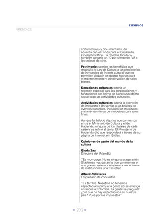 Î 203 ∂
APÉNDICE
EJEMPLOS
cortometrajes y documentales, de
acuerdo con el Fondo para el Desarrollo
Cinematográﬁco. La reforma tributaria
también cargaría un 10 por ciento de IVA a
las boletas de cine.
Patrimonio: caerían los beneﬁcios que
reconoce la Ley de Cultura a los propietarios
de inmuebles de interés cultural que les
permiten deducir los gastos hechos para
el mantenimiento y conservación de tales
bienes.
Donaciones culturales: caería un
régimen especial para las corporaciones y
fundaciones sin ánimo de lucro cuyo objeto
social sean las actividades culturales.
Actividades culturales: caería la exención
de impuesto a las ventas a las boletas de
eventos culturales, incluidos los musicales
y al arrendamiento de inmuebles para tales
ﬁnes.
Aunque ha habido algunos acercamientos
entre el Ministerio de Cultura y el de
Hacienda, ninguno de los titulares de cada
cartera se reﬁrió al tema. El Ministerio de
Haciendo dijo que responderá a través de su
página de Internet en 15 días.
Opiniones de gente del mundo de la
cultura
Gloria Zea
Directora del (MamBo)
“Es muy grave. No es ninguna exageración.
Sí además nos quitan lo que ya tenemos y
nos gravan, vamos a empezar a ver el cierre
de instituciones una tras otra”.
Alfredo Villaveces
Empresario de conciertos.
“Es terrible. Nosotros no tenemos
espectáculos porque la gente no se arriesga
a traerlos a Colombia. La gente se pregunta:
¿por qué no hay espectáculos en nuestro
país? Pues por los impuestos”.
 