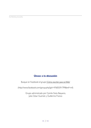 Î 21 ∂
Únase a la discusión
Busque en Facebook el grupo ‘Cómo escribir para la Web’
(http://www.facebook.com/group.php?gid=47605591799&ref=mf)
Grupo administrado por Camilo Sixto Baquero,
Julio César Guzmán y Guillermo Franco
INTRODUCCIÓN
 