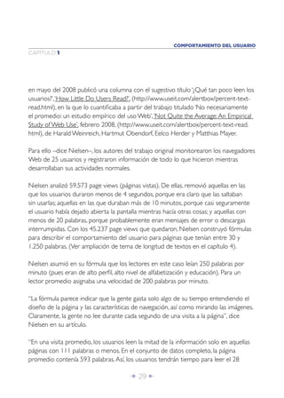Î 29 ∂
CAPÍTULO 1
en mayo del 2008 publicó una columna con el sugestivo título ‘¿Qué tan poco leen los
usuarios?’,‘How Little Do Users Read?’, (http://www.useit.com/alertbox/percent-text-
read.html), en la que lo cuantiﬁcaba a partir del trabajo titulado ‘No necesariamente
el promedio: un estudio empírico del uso Web’,‘Not Quite the Average:An Empirical
Study of Web Use’, febrero 2008, (http://www.useit.com/alertbox/percent-text-read.
html), de Harald Weinreich, Hartmut Obendorf, Eelco Herder y Matthias Mayer.
Para ello –dice Nielsen–, los autores del trabajo original monitorearon los navegadores
Web de 25 usuarios y registraron información de todo lo que hicieron mientras
desarrollaban sus actividades normales.
Nielsen analizó 59.573 page views (páginas vistas). De ellas, removió aquellas en las
que los usuarios duraron menos de 4 segundos, porque era claro que las saltaban
sin usarlas; aquellas en las que duraban más de 10 minutos, porque casi seguramente
el usuario había dejado abierta la pantalla mientras hacía otras cosas; y aquellas con
menos de 20 palabras, porque probablemente eran mensajes de error o descargas
interrumpidas. Con los 45.237 page views que quedaron, Nielsen construyó fórmulas
para describir el comportamiento del usuario para páginas que tenían entre 30 y
1.250 palabras. (Ver ampliación de tema de longitud de textos en el capítulo 4).
Nielsen asumió en su fórmula que los lectores en este caso leían 250 palabras por
minuto (pues eran de alto perﬁl, alto nivel de alfabetización y educación). Para un
lector promedio asignaba una velocidad de 200 palabras por minuto.
“La fórmula parece indicar que la gente gasta solo algo de su tiempo entendiendo el
diseño de la página y las características de navegación, así como mirando las imágenes.
Claramente, la gente no lee durante cada segundo de una visita a la página”, dice
Nielsen en su artículo.
“En una visita promedio, los usuarios leen la mitad de la información solo en aquellas
páginas con 111 palabras o menos. En el conjunto de datos completo, la página
promedio contenía 593 palabras.Así, los usuarios tendrán tiempo para leer el 28
COMPORTAMIENTO DEL USUARIO
 